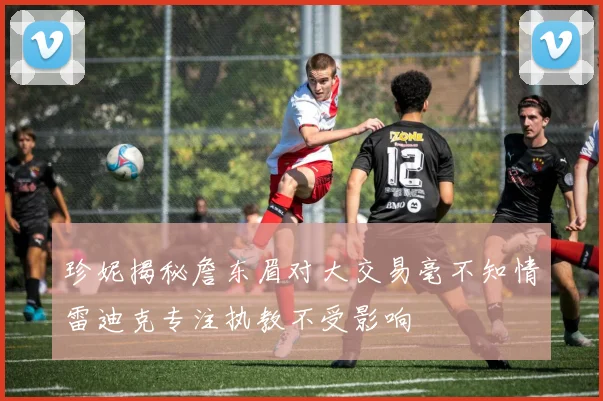 珍妮揭秘詹东眉对大交易毫不知情雷迪克专注执教不受影响