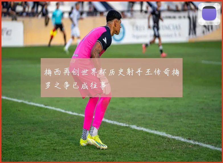梅西再创世界杯历史射手王传奇梅罗之争已成往事
