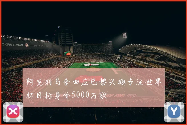 阿克利乌舍回应巴黎兴趣专注世界杯目标身价5000万欧