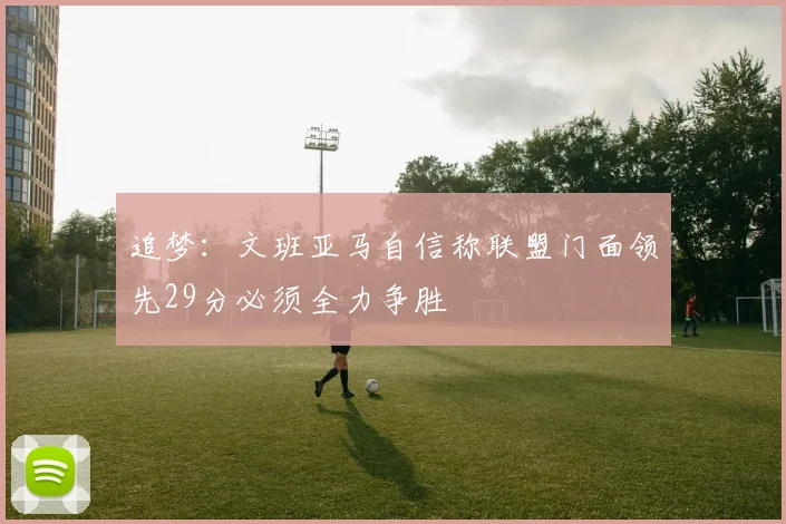 追梦：文班亚马自信称联盟门面领先29分必须全力争胜