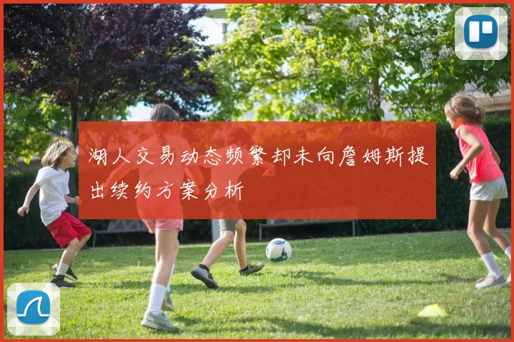 湖人交易动态频繁却未向詹姆斯提出续约方案分析