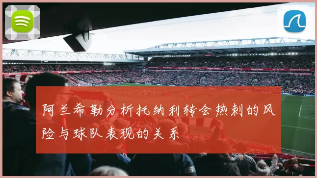 阿兰希勒分析托纳利转会热刺的风险与球队表现的关系