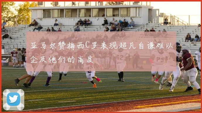 亚马尔赞梅西C罗表现超凡自谦难以企及他们的高度