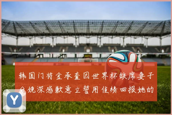 韩国门将金承奎因世界杯缺席妻子分娩深感歉意立誓用佳绩回报她的支持与爱