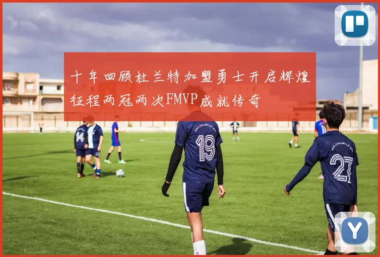 十年回顾杜兰特加盟勇士开启辉煌征程两冠两次FMVP成就传奇