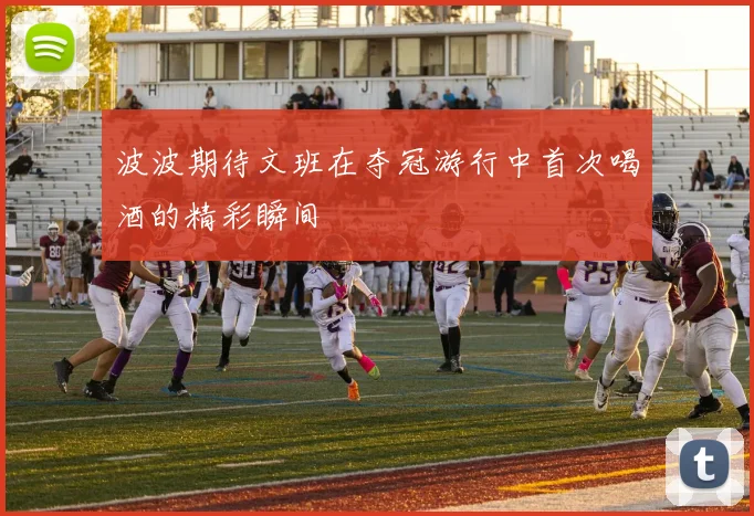 波波期待文班在夺冠游行中首次喝酒的精彩瞬间