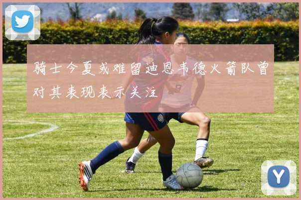 骑士今夏或难留迪恩韦德火箭队曾对其表现表示关注