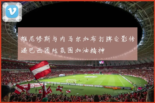 维尼修斯与内马尔加布打牌合影传递巴西团结氛围加油精神
