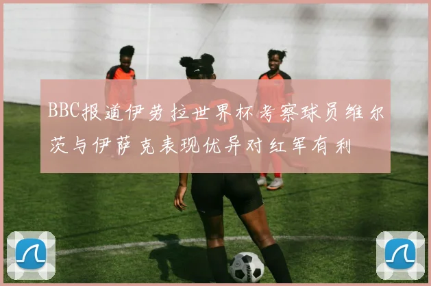 BBC报道伊劳拉世界杯考察球员维尔茨与伊萨克表现优异对红军有利