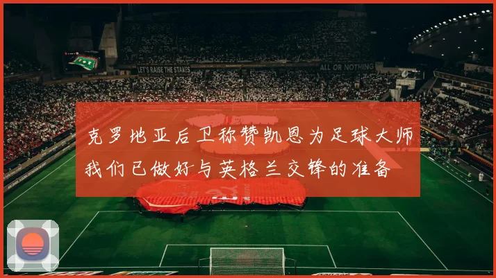 克罗地亚后卫称赞凯恩为足球大师我们已做好与英格兰交锋的准备