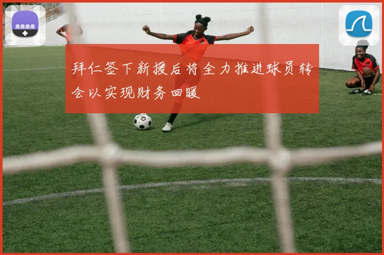 拜仁签下新援后将全力推进球员转会以实现财务回暖